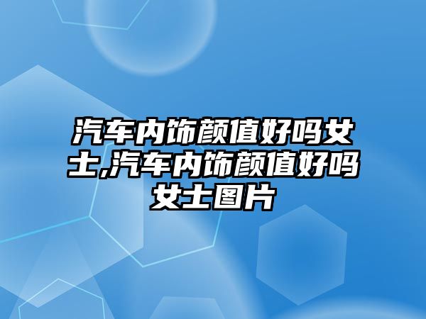 汽車內(nèi)飾顏值好嗎女士,汽車內(nèi)飾顏值好嗎女士圖片