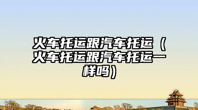 火車托運(yùn)跟汽車托運(yùn)（火車托運(yùn)跟汽車托運(yùn)一樣嗎）
