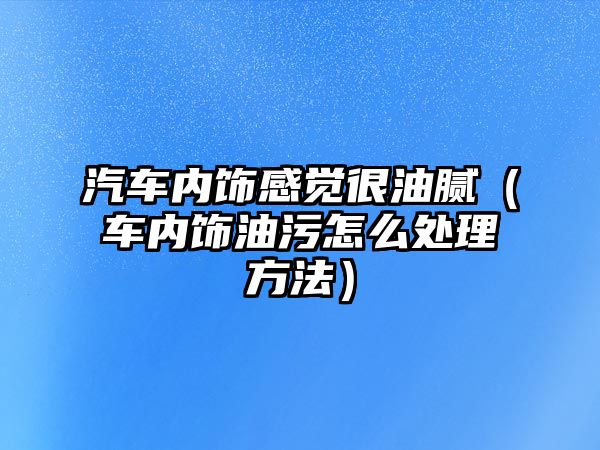 汽車內(nèi)飾感覺(jué)很油膩（車內(nèi)飾油污怎么處理方法）