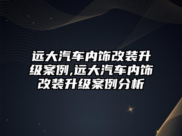 遠(yuǎn)大汽車內(nèi)飾改裝升級(jí)案例,遠(yuǎn)大汽車內(nèi)飾改裝升級(jí)案例分析