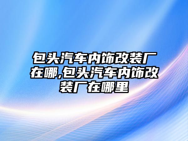 包頭汽車內飾改裝廠在哪,包頭汽車內飾改裝廠在哪里