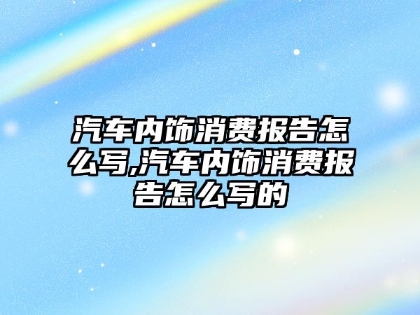 汽車內(nèi)飾消費(fèi)報告怎么寫,汽車內(nèi)飾消費(fèi)報告怎么寫的