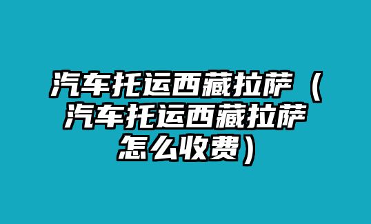 汽車(chē)托運(yùn)西藏拉薩（汽車(chē)托運(yùn)西藏拉薩怎么收費(fèi)）