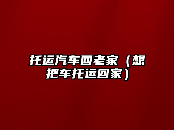 托運(yùn)汽車回老家（想把車托運(yùn)回家）