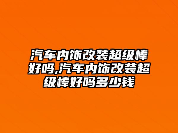 汽車內(nèi)飾改裝超級棒好嗎,汽車內(nèi)飾改裝超級棒好嗎多少錢