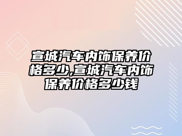 宣城汽車內(nèi)飾保養(yǎng)價格多少,宣城汽車內(nèi)飾保養(yǎng)價格多少錢