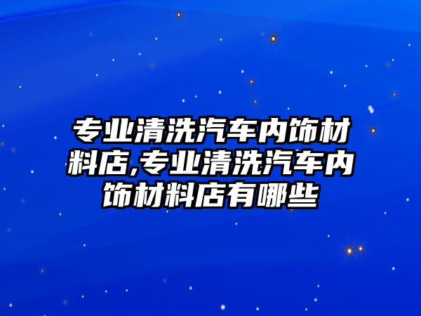 專業(yè)清洗汽車內(nèi)飾材料店,專業(yè)清洗汽車內(nèi)飾材料店有哪些