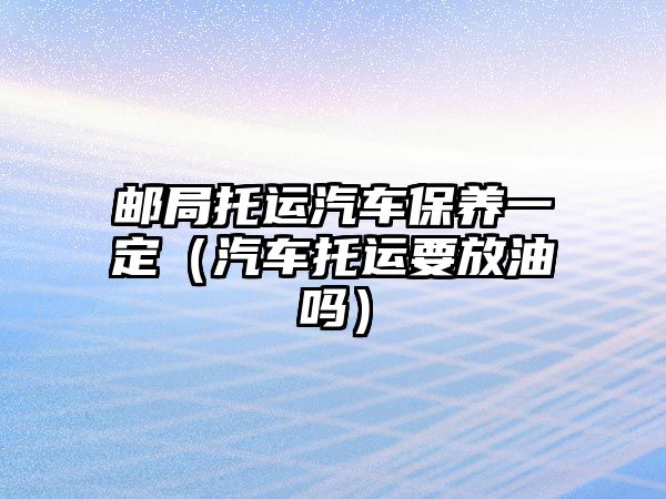 郵局托運(yùn)汽車保養(yǎng)一定（汽車托運(yùn)要放油嗎）