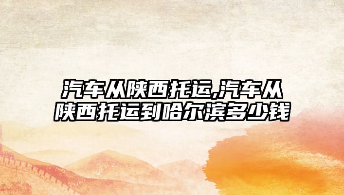 汽車從陜西托運(yùn),汽車從陜西托運(yùn)到哈爾濱多少錢