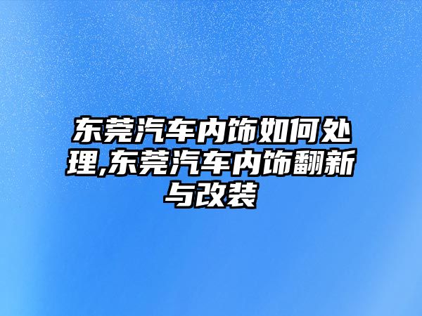 東莞汽車(chē)內(nèi)飾如何處理,東莞汽車(chē)內(nèi)飾翻新與改裝