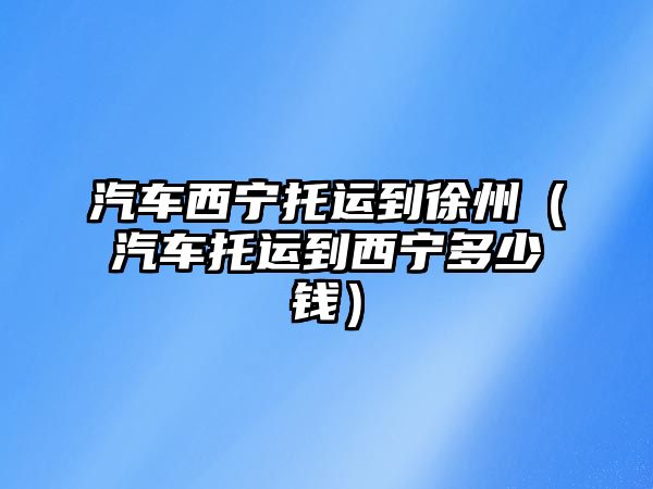 汽車西寧托運到徐州（汽車托運到西寧多少錢）