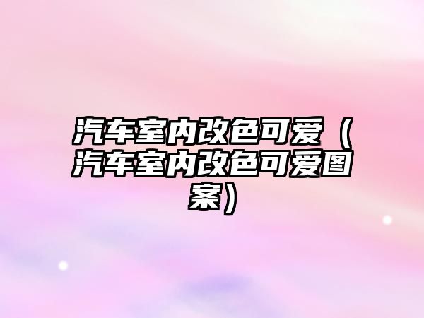 汽車室內(nèi)改色可愛（汽車室內(nèi)改色可愛圖案）