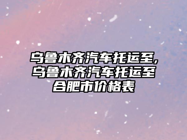 烏魯木齊汽車托運(yùn)至,烏魯木齊汽車托運(yùn)至合肥市價(jià)格表