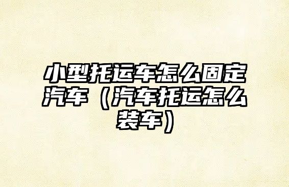 小型托運(yùn)車怎么固定汽車（汽車托運(yùn)怎么裝車）