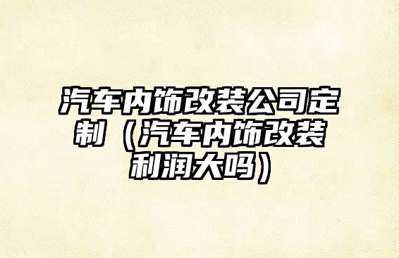 汽車內(nèi)飾改裝公司定制（汽車內(nèi)飾改裝利潤大嗎）