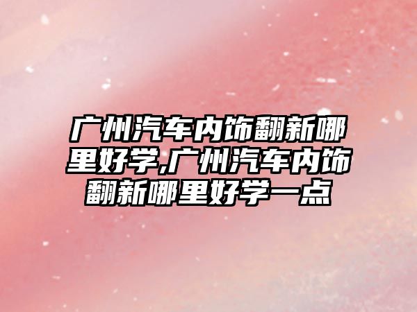 廣州汽車(chē)內(nèi)飾翻新哪里好學(xué),廣州汽車(chē)內(nèi)飾翻新哪里好學(xué)一點(diǎn)