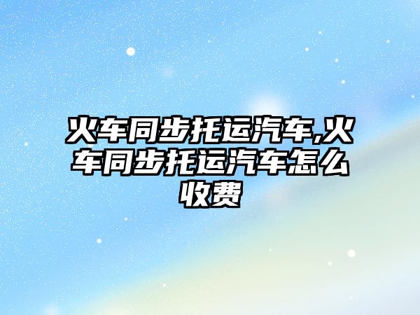火車同步托運(yùn)汽車,火車同步托運(yùn)汽車怎么收費(fèi)