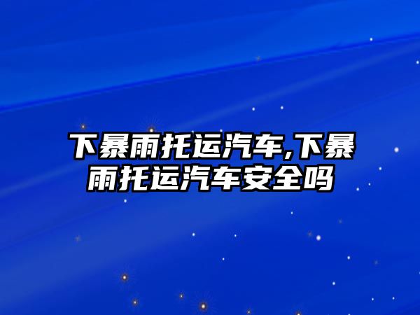 下暴雨托運(yùn)汽車,下暴雨托運(yùn)汽車安全嗎