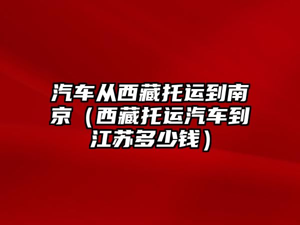 汽車從西藏托運到南京（西藏托運汽車到江蘇多少錢）