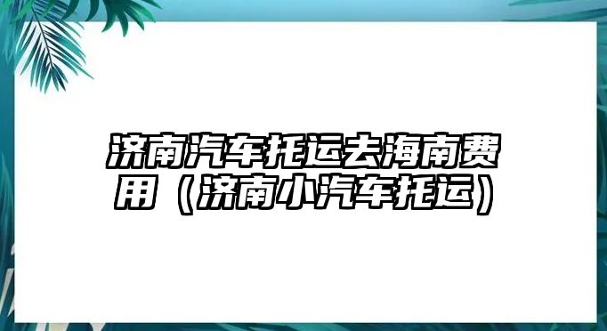 濟南汽車托運去海南費用（濟南小汽車托運）