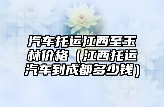 汽車(chē)托運(yùn)江西至玉林價(jià)格（江西托運(yùn)汽車(chē)到成都多少錢(qián)）