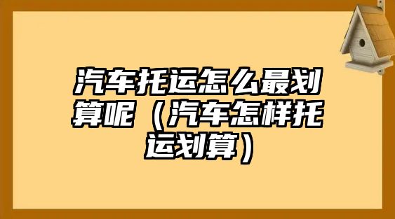 汽車托運(yùn)怎么最劃算呢（汽車怎樣托運(yùn)劃算）