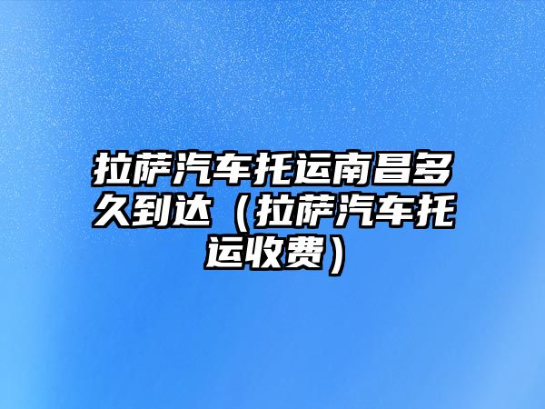 拉薩汽車托運南昌多久到達（拉薩汽車托運收費）