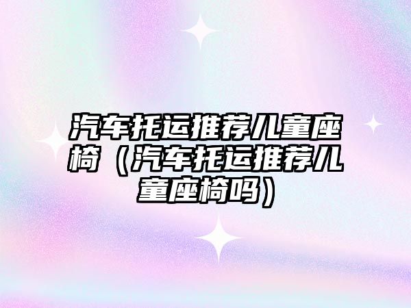 汽車(chē)托運(yùn)推薦兒童座椅（汽車(chē)托運(yùn)推薦兒童座椅嗎）