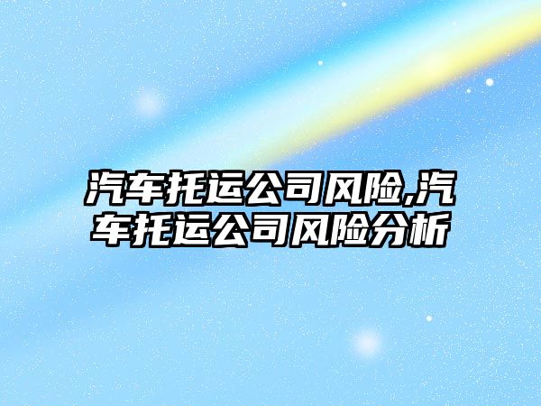 汽車托運(yùn)公司風(fēng)險(xiǎn),汽車托運(yùn)公司風(fēng)險(xiǎn)分析