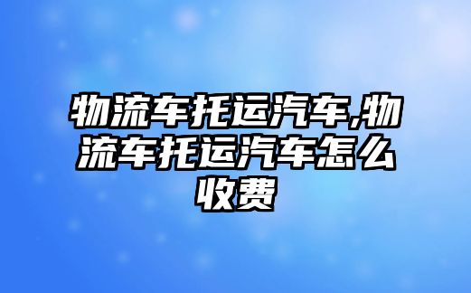 物流車托運(yùn)汽車,物流車托運(yùn)汽車怎么收費(fèi)