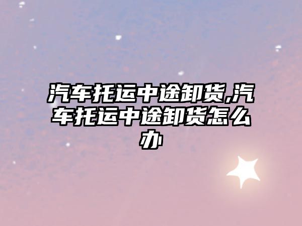汽車托運(yùn)中途卸貨,汽車托運(yùn)中途卸貨怎么辦