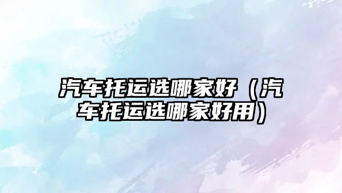 汽車托運(yùn)選哪家好（汽車托運(yùn)選哪家好用）