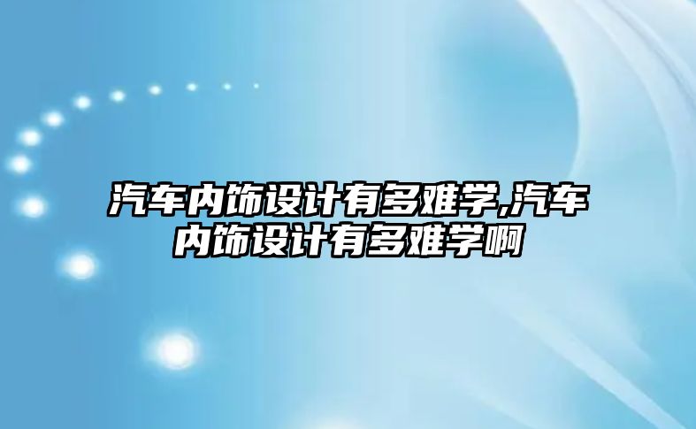 汽車內(nèi)飾設(shè)計(jì)有多難學(xué),汽車內(nèi)飾設(shè)計(jì)有多難學(xué)啊