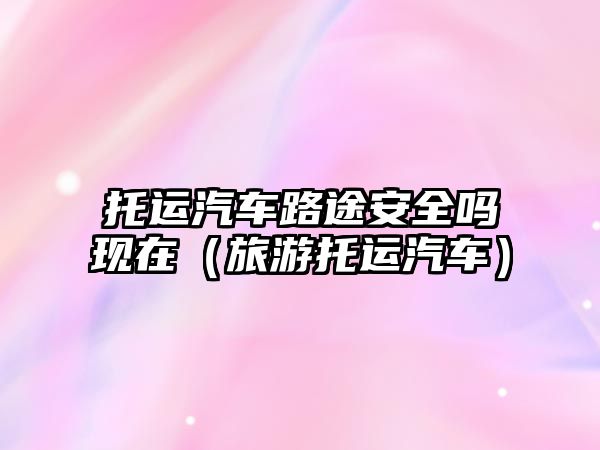 托運(yùn)汽車(chē)路途安全嗎現(xiàn)在（旅游托運(yùn)汽車(chē)）