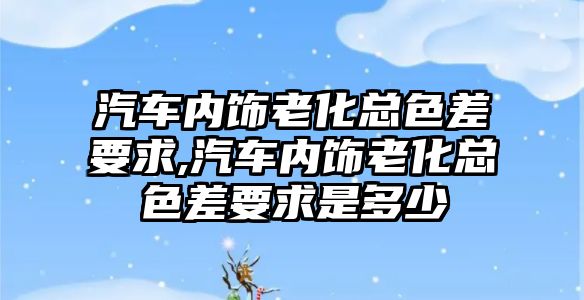 汽車內(nèi)飾老化總色差要求,汽車內(nèi)飾老化總色差要求是多少