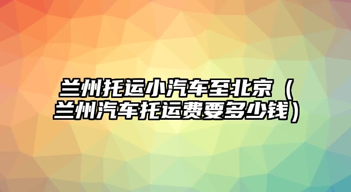 蘭州托運(yùn)小汽車至北京（蘭州汽車托運(yùn)費(fèi)要多少錢）