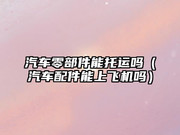 汽車零部件能托運嗎（汽車配件能上飛機嗎）