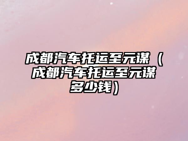 成都汽車托運(yùn)至元謀（成都汽車托運(yùn)至元謀多少錢）