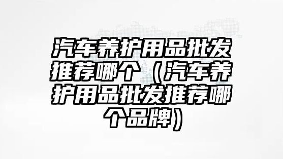 汽車養(yǎng)護(hù)用品批發(fā)推薦哪個（汽車養(yǎng)護(hù)用品批發(fā)推薦哪個品牌）