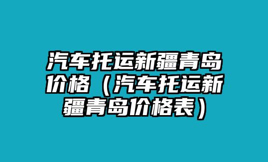 汽車(chē)托運(yùn)新疆青島價(jià)格（汽車(chē)托運(yùn)新疆青島價(jià)格表）