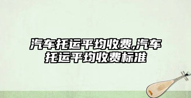 汽車托運平均收費,汽車托運平均收費標(biāo)準(zhǔn)