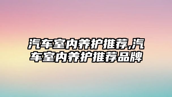汽車室內(nèi)養(yǎng)護(hù)推薦,汽車室內(nèi)養(yǎng)護(hù)推薦品牌