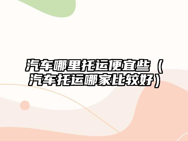 汽車哪里托運(yùn)便宜些（汽車托運(yùn)哪家比較好）
