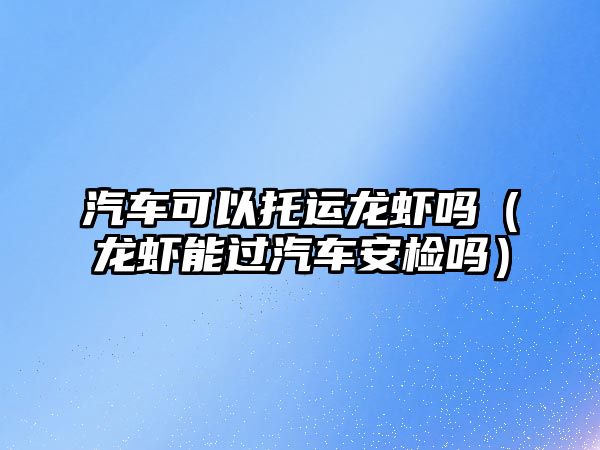 汽車可以托運(yùn)龍蝦嗎（龍蝦能過汽車安檢嗎）