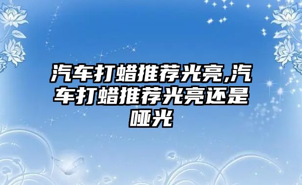 汽車(chē)打蠟推薦光亮,汽車(chē)打蠟推薦光亮還是啞光