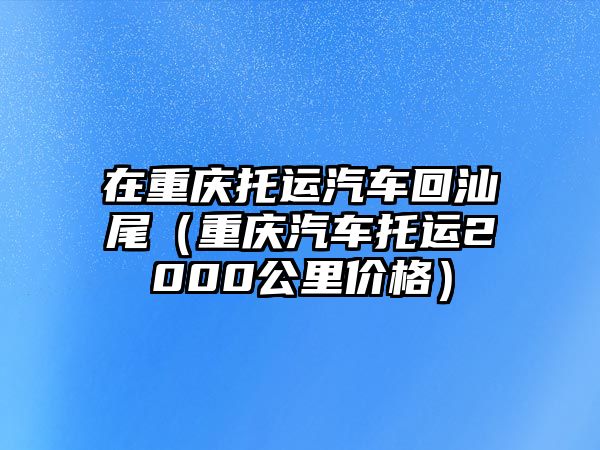 在重慶托運(yùn)汽車(chē)回汕尾（重慶汽車(chē)托運(yùn)2000公里價(jià)格）