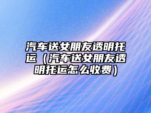 汽車送女朋友透明托運（汽車送女朋友透明托運怎么收費）
